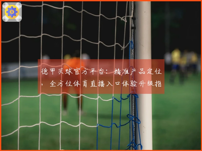 德甲买球官方平台：精准产品定位，全方位体育直播入口体验升级指南