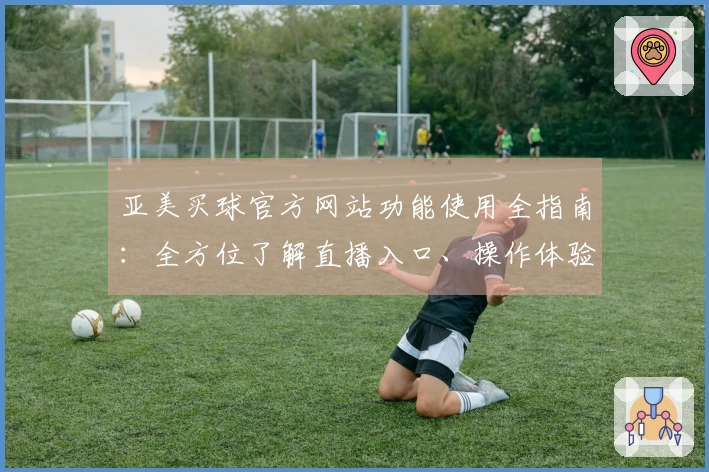 亚美买球官方网站功能使用全指南：全方位了解直播入口、操作体验与平台特色